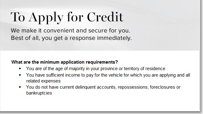 To apply for credit. Minimum application requirements. You are a Canadian resident and have a Canadian credit file; you are of the age of majority in your province or territory; you have sufficient income to pay for the vehicle for which you are applying and all related expenses; you are not preesently bankrupt.